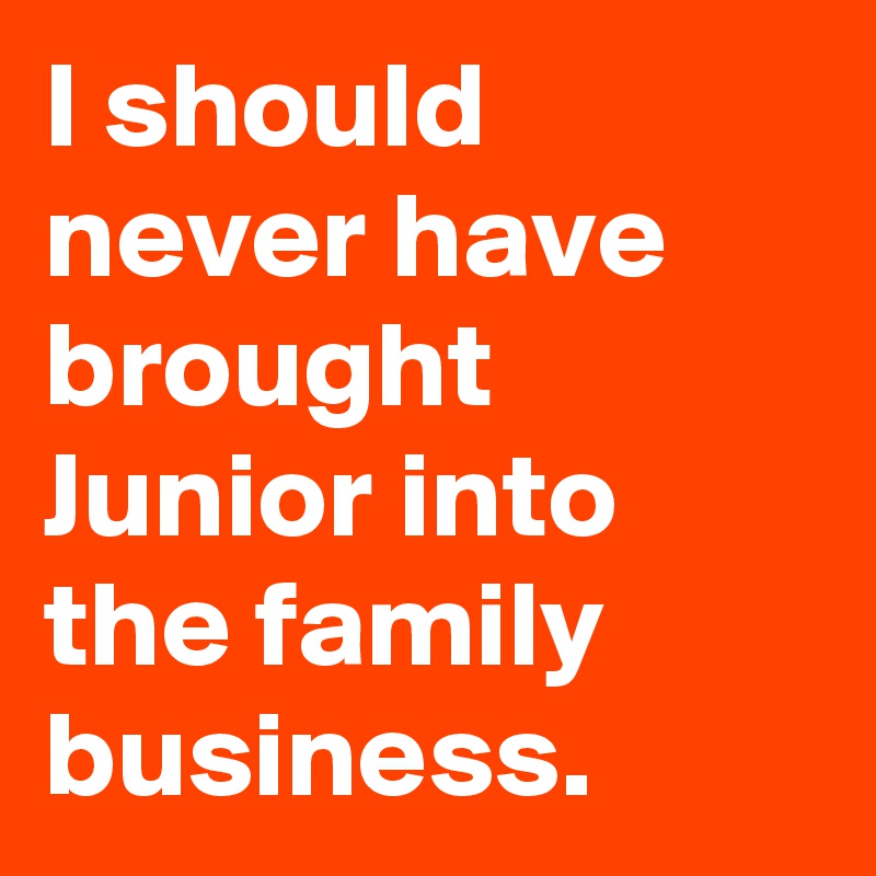 I should never have brought Junior into the family business.