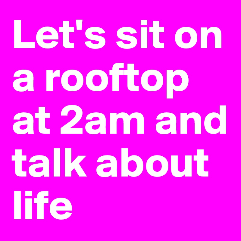 Let's sit on a rooftop at 2am and talk about life