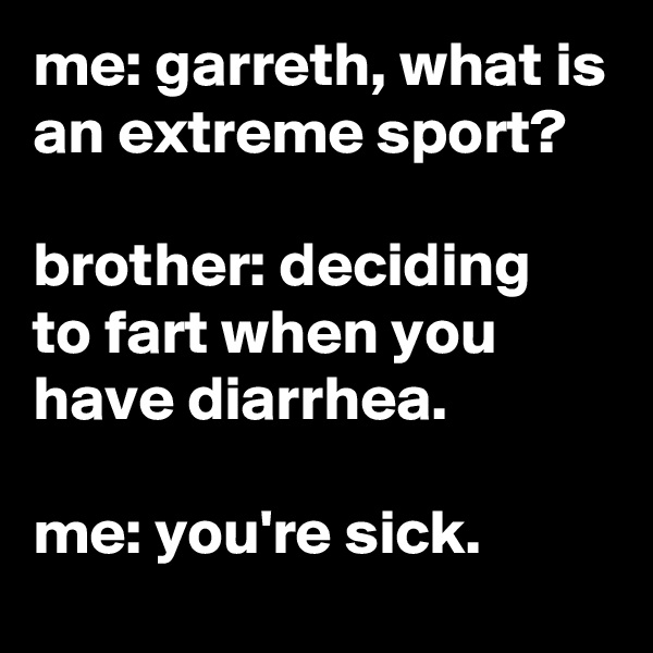 me: garreth, what is an extreme sport?

brother: deciding to fart when you have diarrhea.

me: you're sick. 