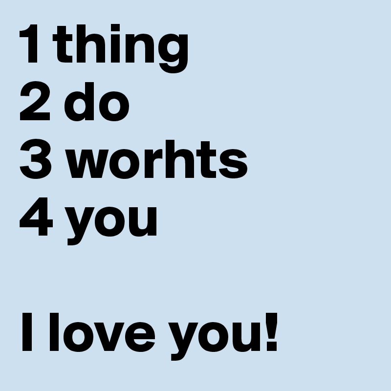 1 thing
2 do
3 worhts
4 you

I love you!