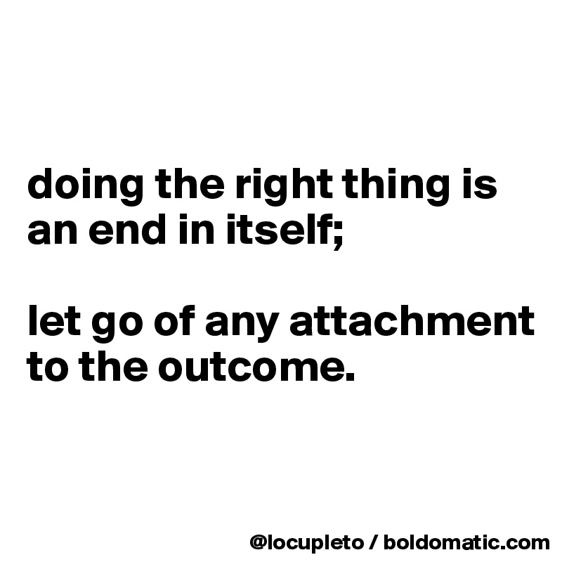 


doing the right thing is an end in itself; 

let go of any attachment to the outcome.


