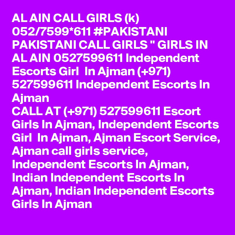 AL AIN CALL GIRLS (k) 052/7599*611 #PAKISTANI PAKISTANI CALL GIRLS " GIRLS IN AL AIN 0527599611 Independent Escorts Girl  In Ajman (+971) 527599611 Independent Escorts In Ajman
CALL AT (+971) 527599611 Escort Girls In Ajman, Independent Escorts Girl  In Ajman, Ajman Escort Service, Ajman call girls service, Independent Escorts In Ajman, Indian Independent Escorts In Ajman, Indian Independent Escorts Girls In Ajman