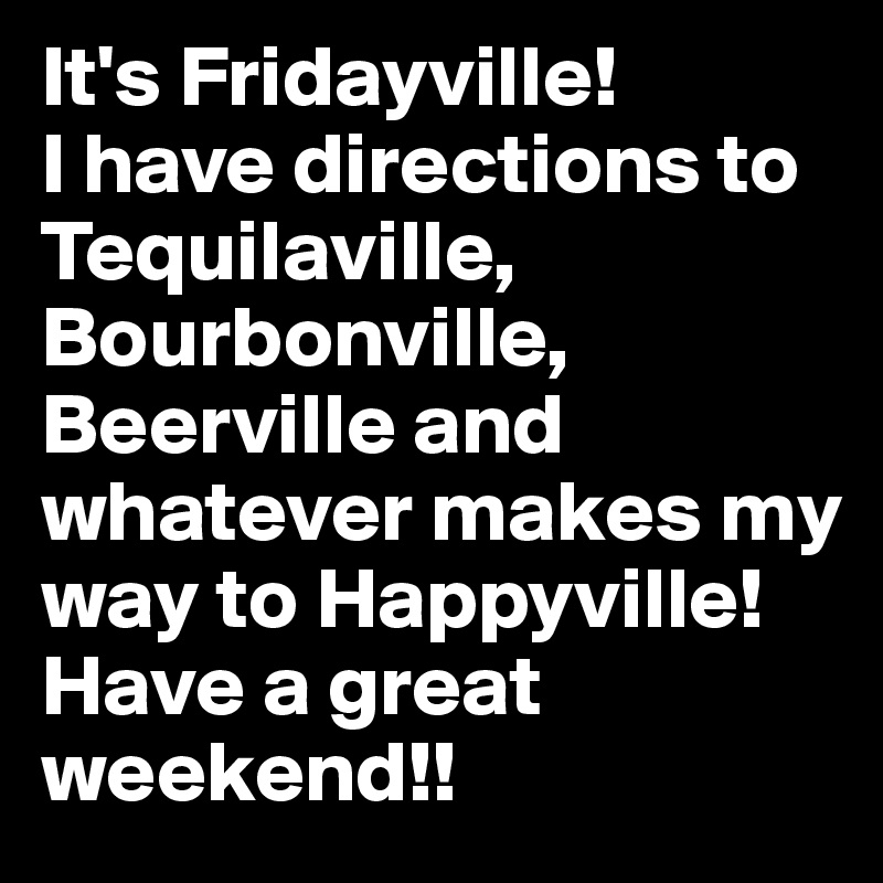 It's Fridayville! 
I have directions to Tequilaville, Bourbonville, Beerville and whatever makes my way to Happyville!  Have a great weekend!!