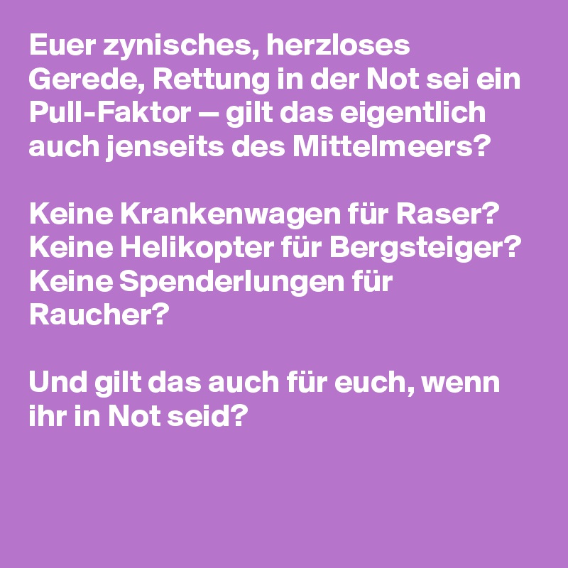 Euer zynisches, herzloses Gerede, Rettung in der Not sei ein Pull-Faktor — gilt das eigentlich auch jenseits des Mittelmeers?

Keine Krankenwagen für Raser?
Keine Helikopter für Bergsteiger?
Keine Spenderlungen für Raucher?

Und gilt das auch für euch, wenn ihr in Not seid?