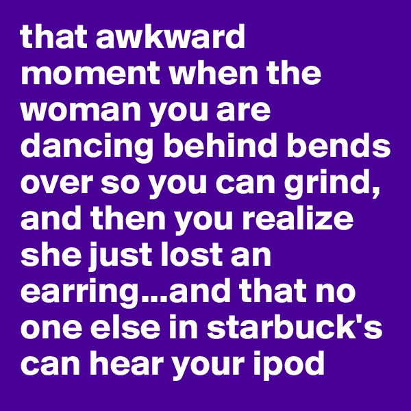 that awkward moment when the woman you are dancing behind bends over so you can grind, and then you realize she just lost an earring...and that no one else in starbuck's can hear your ipod