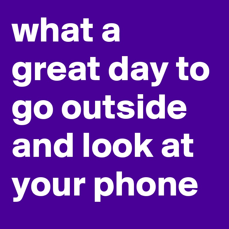 what a great day to go outside and look at your phone