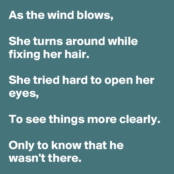 As the wind blows,

She turns around while fixing her hair.

She tried hard to open her eyes,

To see things more clearly.

Only to know that he wasn't there.