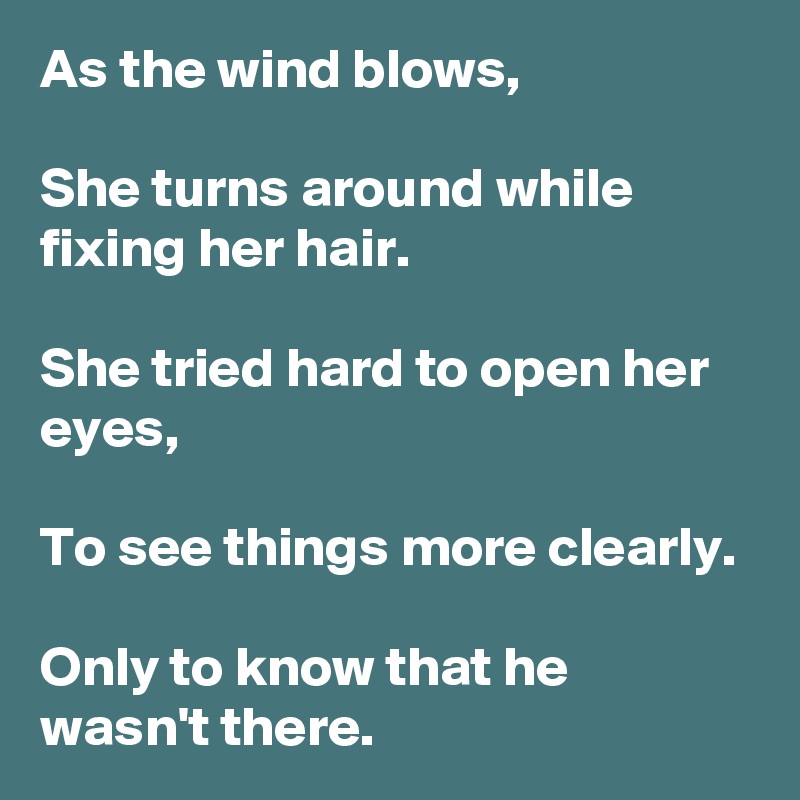 As the wind blows,

She turns around while fixing her hair.

She tried hard to open her eyes,

To see things more clearly.

Only to know that he wasn't there.
