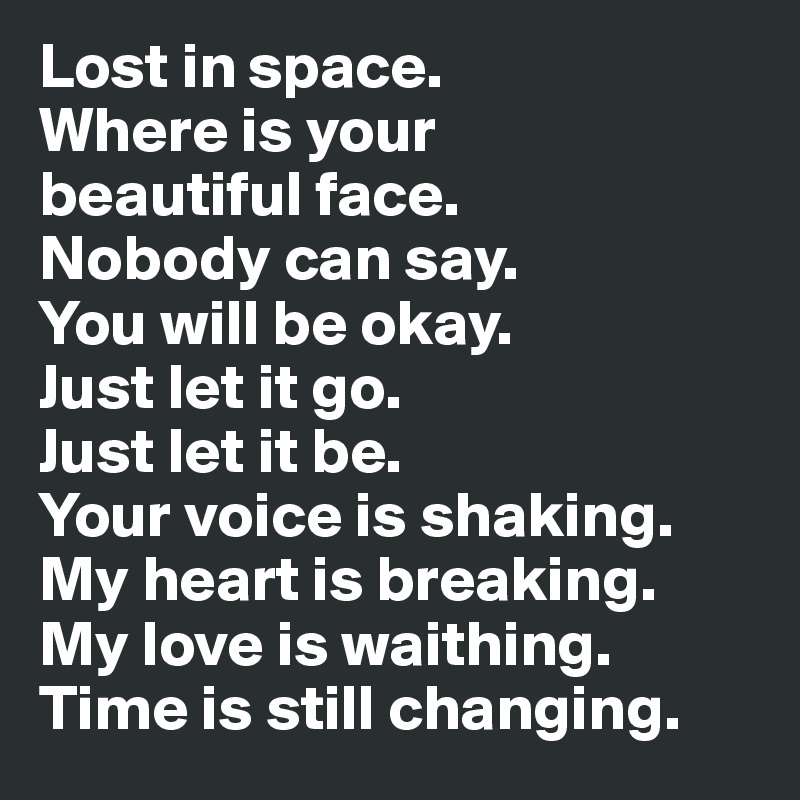 Lost in space. 
Where is your 
beautiful face. 
Nobody can say. 
You will be okay. 
Just let it go. 
Just let it be. 
Your voice is shaking. 
My heart is breaking. 
My love is waithing. 
Time is still changing.