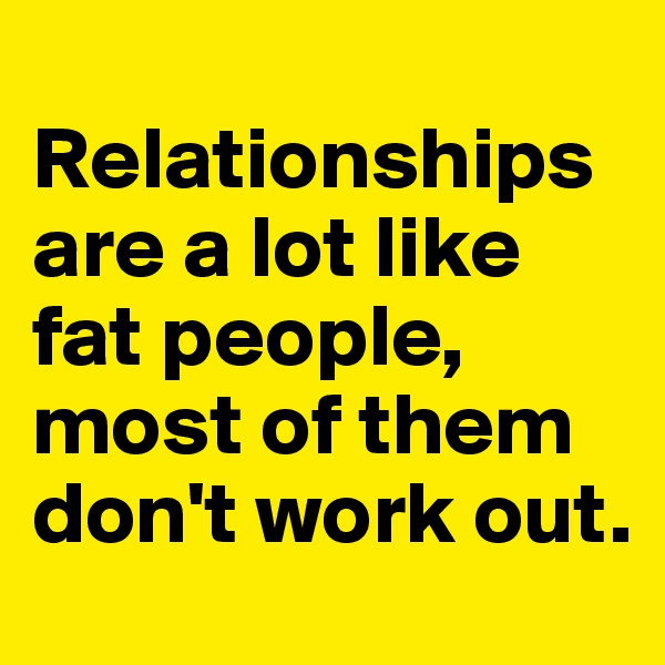 
Relationships are a lot like fat people, 
most of them don't work out.