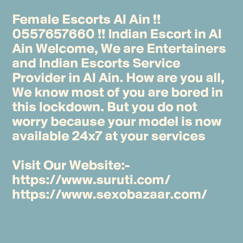 Female Escorts Al Ain !! 0557657660 !! Indian Escort in Al Ain Welcome, We are Entertainers and Indian Escorts Service Provider in Al Ain. How are you all, We know most of you are bored in this lockdown. But you do not worry because your model is now available 24x7 at your services

Visit Our Website:-
https://www.suruti.com/
https://www.sexobazaar.com/
