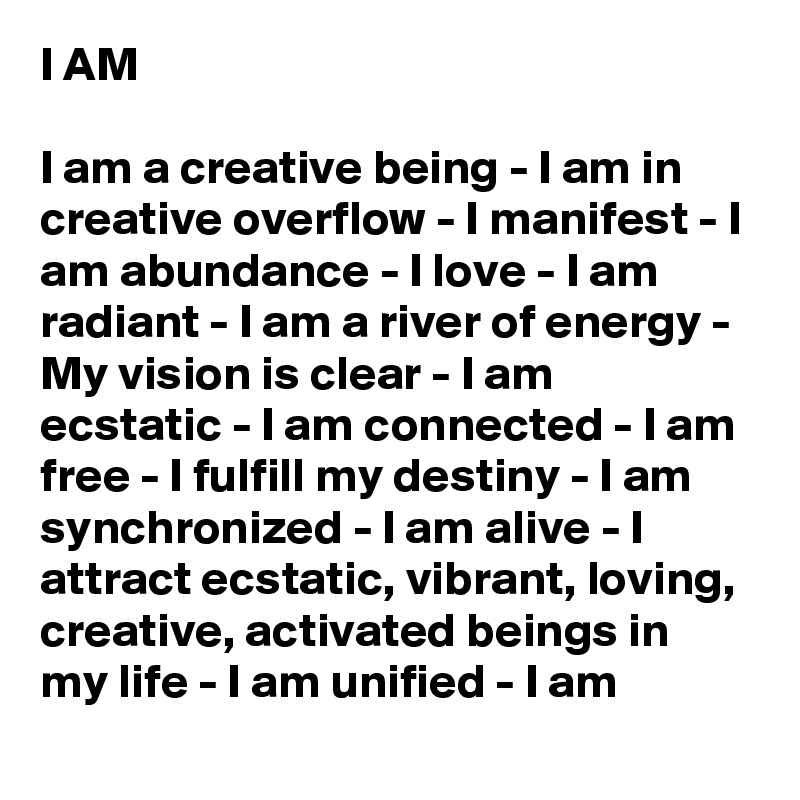 I AM

I am a creative being - I am in creative overflow - I manifest - I am abundance - I love - I am radiant - I am a river of energy - My vision is clear - I am ecstatic - I am connected - I am free - I fulfill my destiny - I am synchronized - I am alive - I attract ecstatic, vibrant, loving, creative, activated beings in my life - I am unified - I am