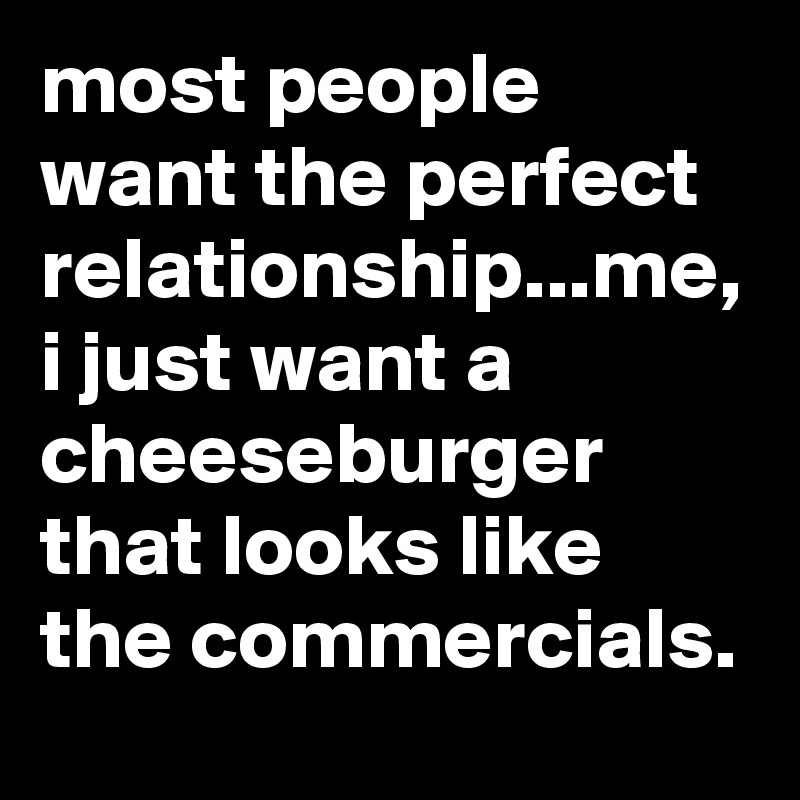 most people want the perfect relationship...me, i just want a cheeseburger that looks like the commercials.