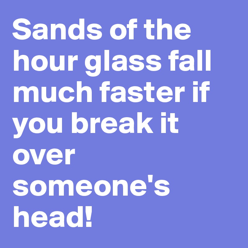 Sands of the hour glass fall much faster if  you break it over someone's head! 
