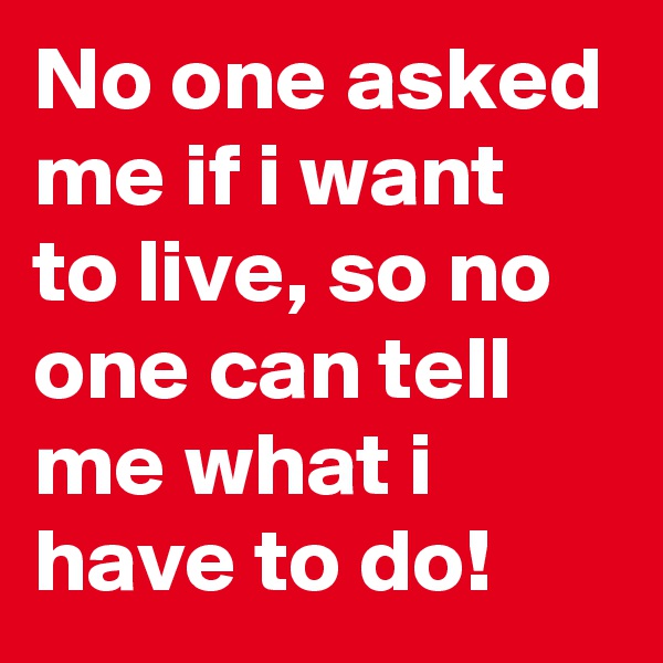 No one asked me if i want to live, so no one can tell me what i have to do!