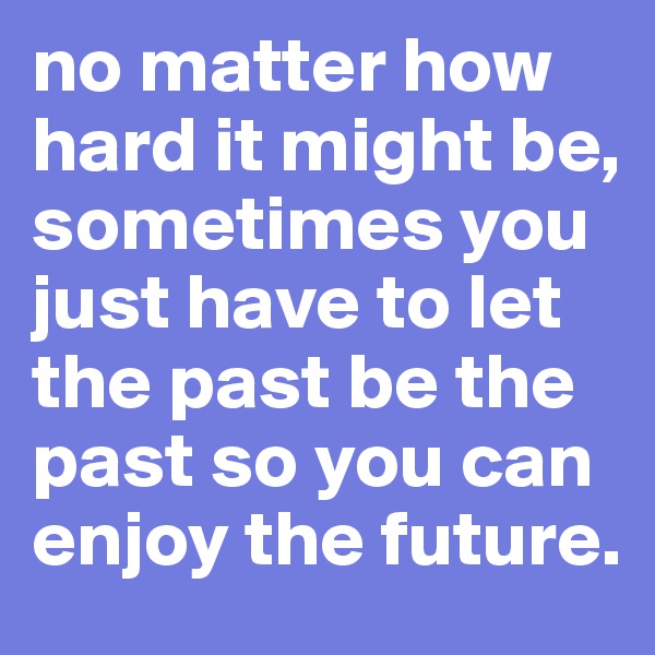 no matter how hard it might be, sometimes you just have to let the past be the past so you can enjoy the future.
