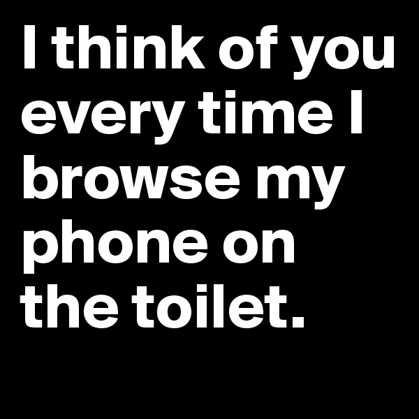 I think of you every time I browse my phone on the toilet. 