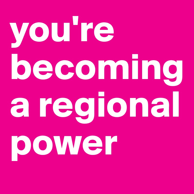 you're becoming a regional power