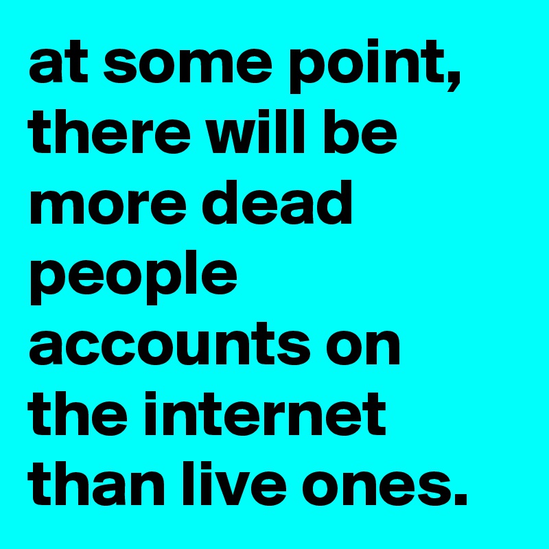 at some point, there will be more dead people accounts on the internet than live ones.