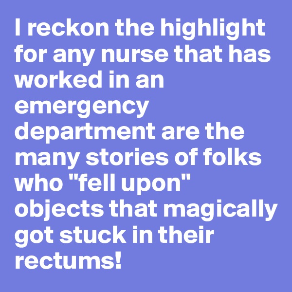 I reckon the highlight for any nurse that has worked in an emergency department are the many stories of folks who "fell upon" objects that magically got stuck in their rectums! 