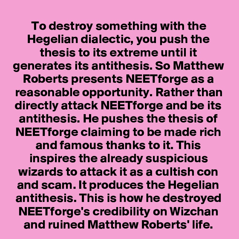 To destroy something with the Hegelian dialectic, you push the thesis to its extreme until it generates its antithesis. So Matthew Roberts presents NEETforge as a reasonable opportunity. Rather than directly attack NEETforge and be its antithesis. He pushes the thesis of NEETforge claiming to be made rich and famous thanks to it. This inspires the already suspicious wizards to attack it as a cultish con and scam. It produces the Hegelian antithesis. This is how he destroyed NEETforge's credibility on Wizchan and ruined Matthew Roberts' life.