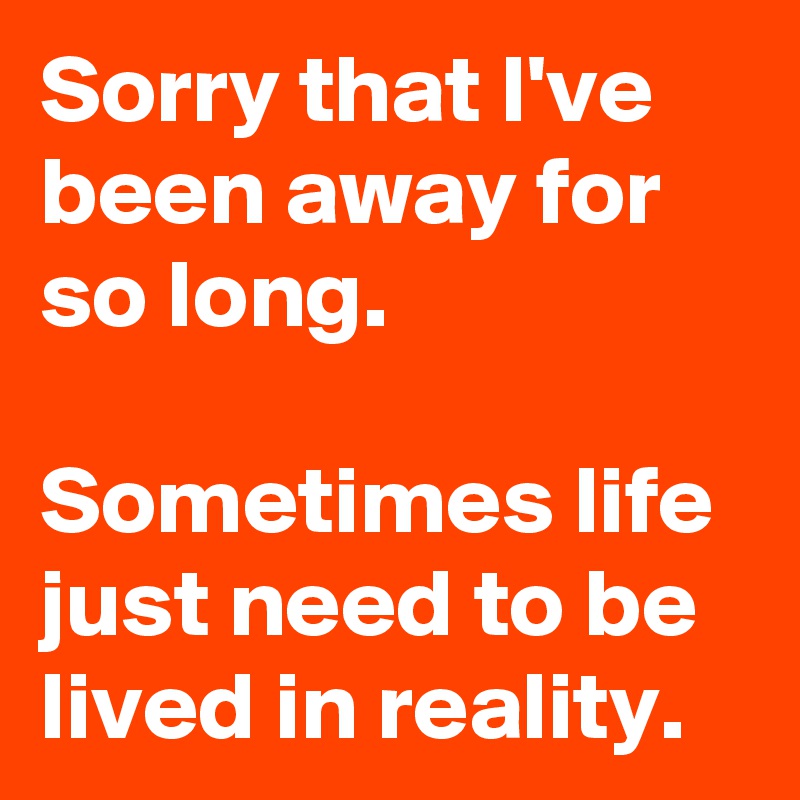 Sorry that I've been away for so long.

Sometimes life just need to be lived in reality.