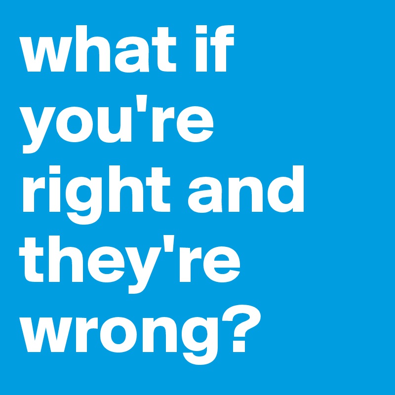 what if you're right and they're wrong?