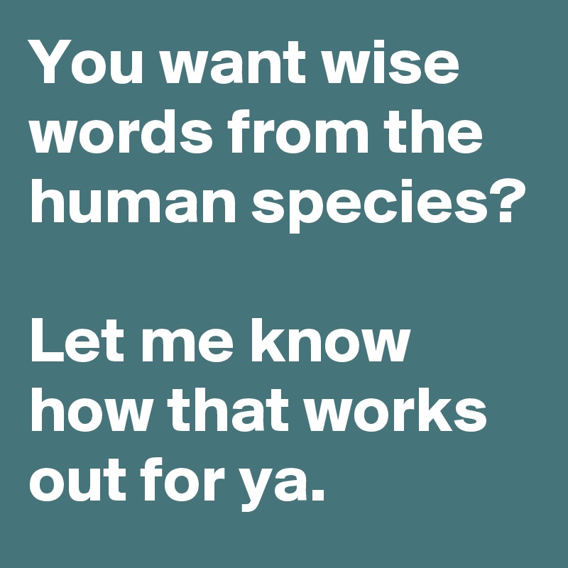 You want wise words from the human species?

Let me know how that works out for ya.