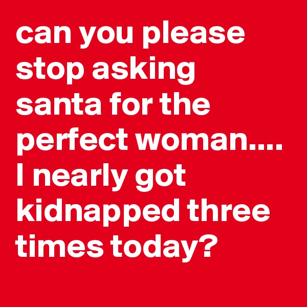 can you please stop asking santa for the perfect woman.... I nearly got kidnapped three times today?