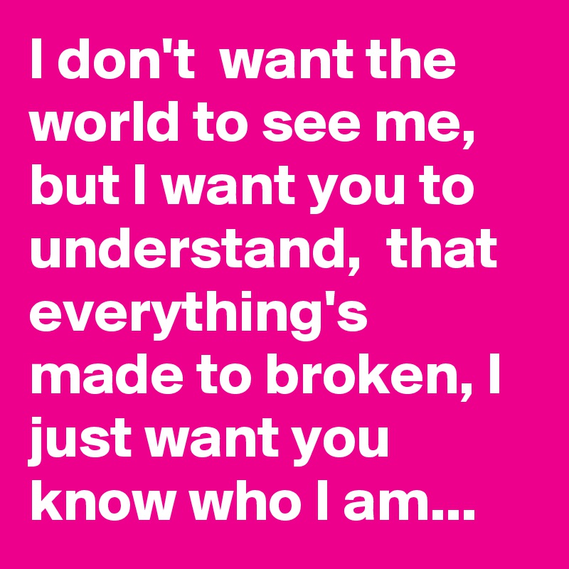 I don't  want the world to see me, but I want you to understand,  that everything's made to broken, I just want you know who I am...