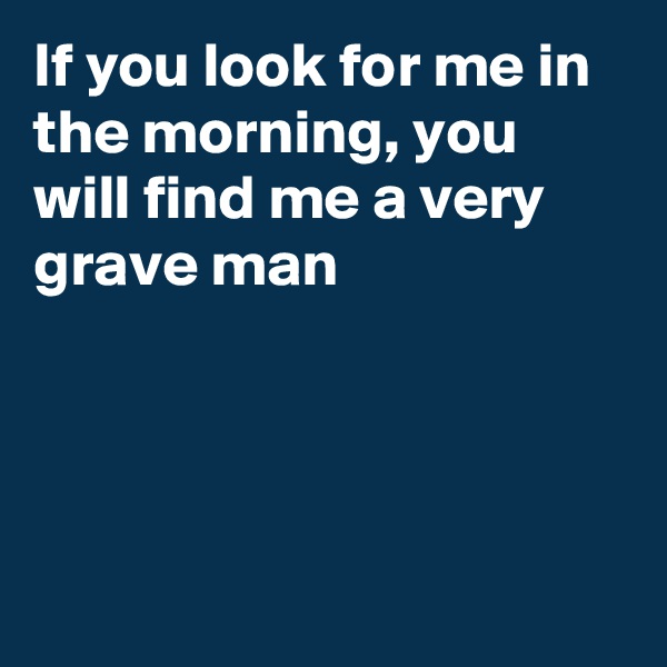If you look for me in the morning, you will find me a very grave man




