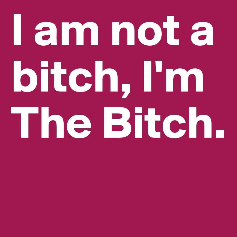 I am not a bitch, I'm 
The Bitch. 

