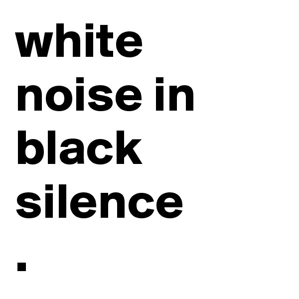 white noise in black silence
. 