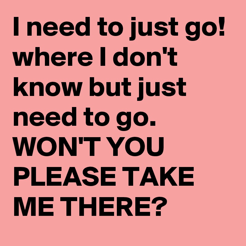 I need to just go!
where I don't know but just need to go.
WON'T YOU PLEASE TAKE ME THERE? 