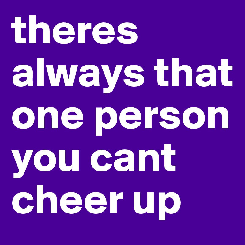 theres always that one person you cant cheer up 