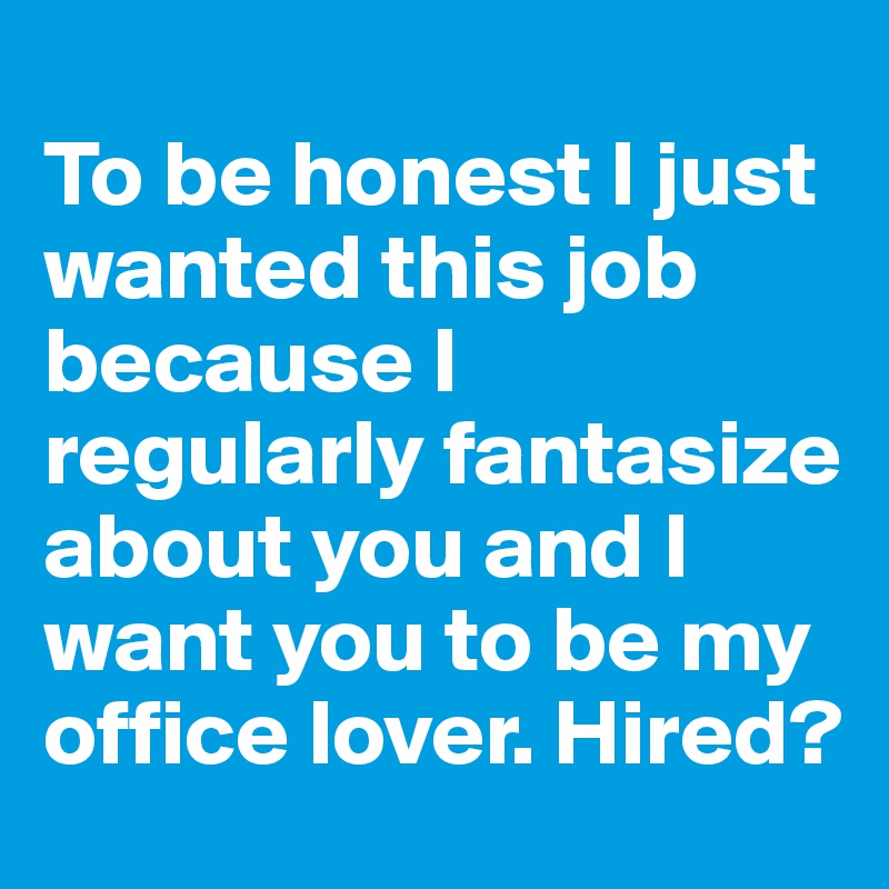
To be honest I just wanted this job because I regularly fantasize about you and I want you to be my office lover. Hired?