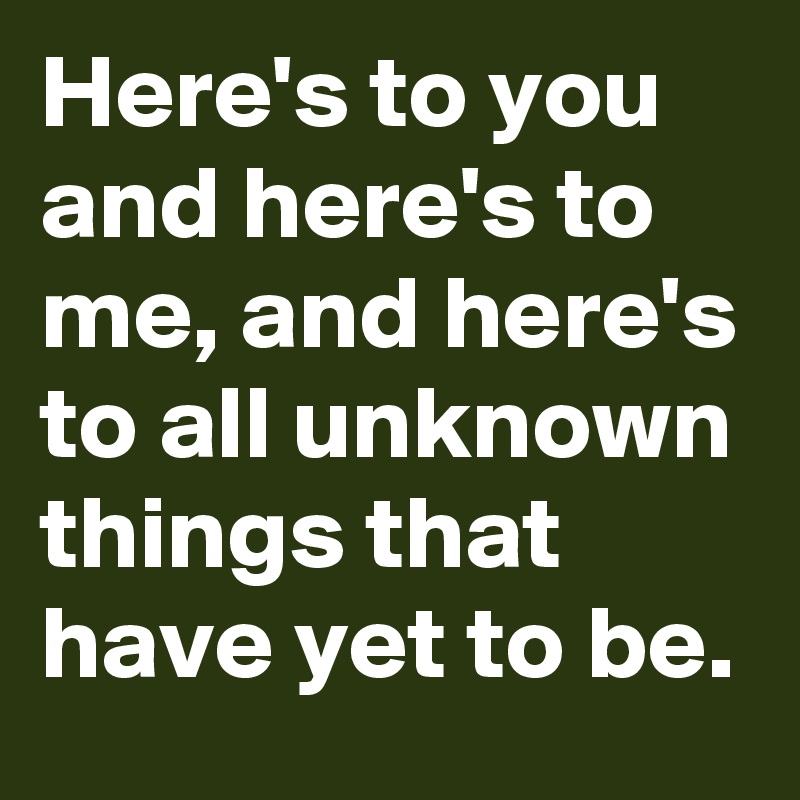 Here's to you and here's to me, and here's to all unknown things that have yet to be.