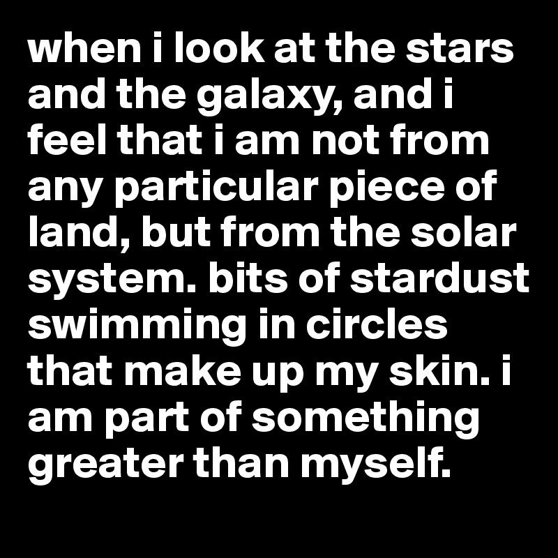 when i look at the stars and the galaxy, and i feel that i am not from any particular piece of land, but from the solar system. bits of stardust swimming in circles that make up my skin. i am part of something greater than myself. 