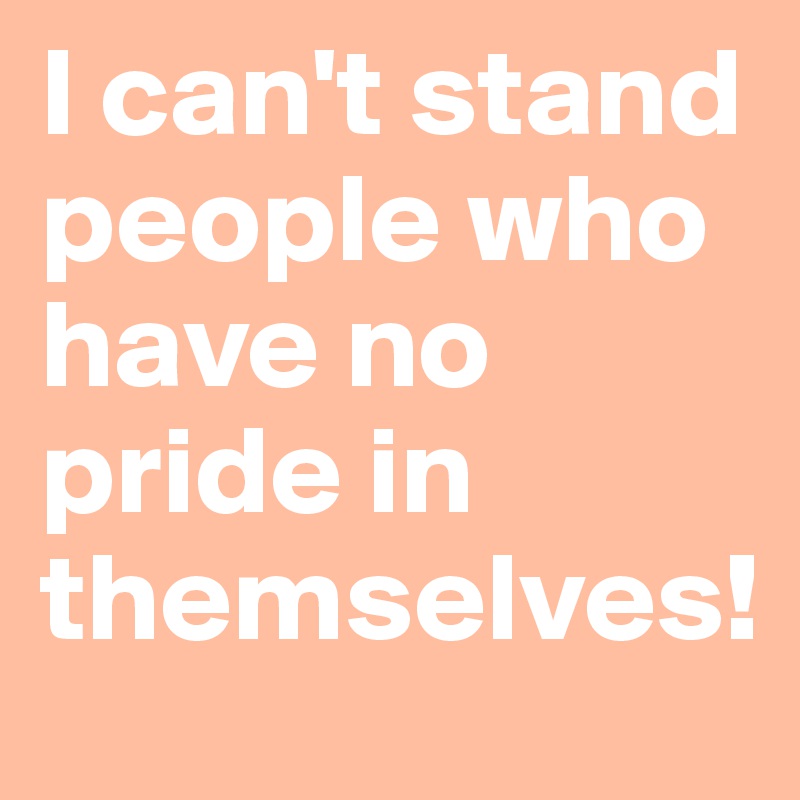 I can't stand people who have no pride in themselves!