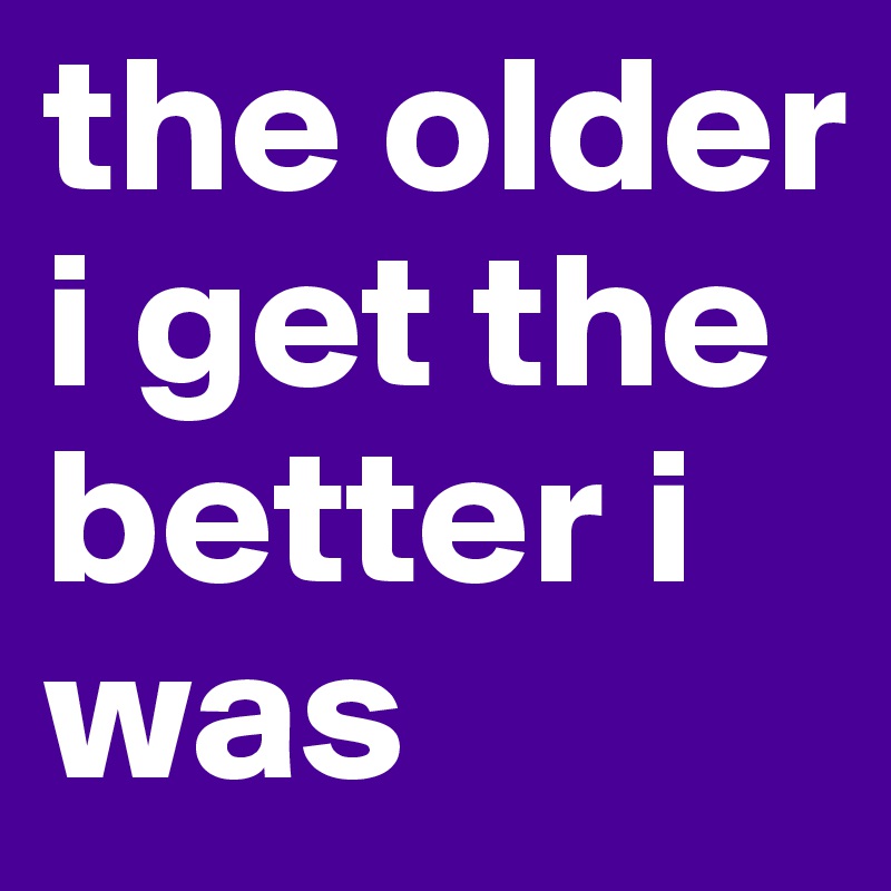 the older i get the better i was