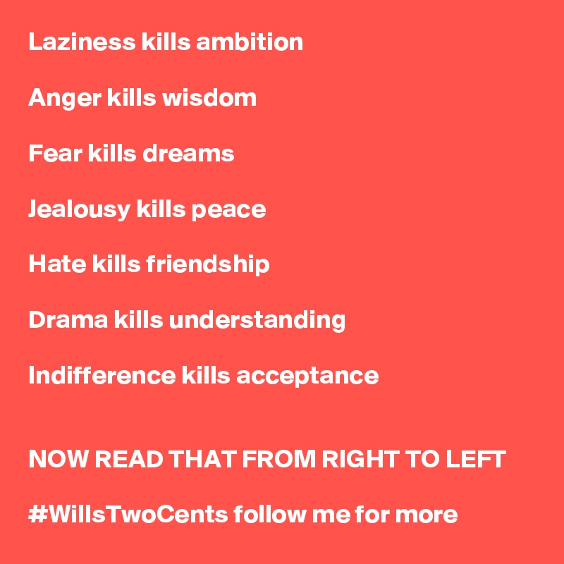 Laziness kills ambition

Anger kills wisdom 

Fear kills dreams

Jealousy kills peace

Hate kills friendship

Drama kills understanding

Indifference kills acceptance 


NOW READ THAT FROM RIGHT TO LEFT

#WillsTwoCents follow me for more