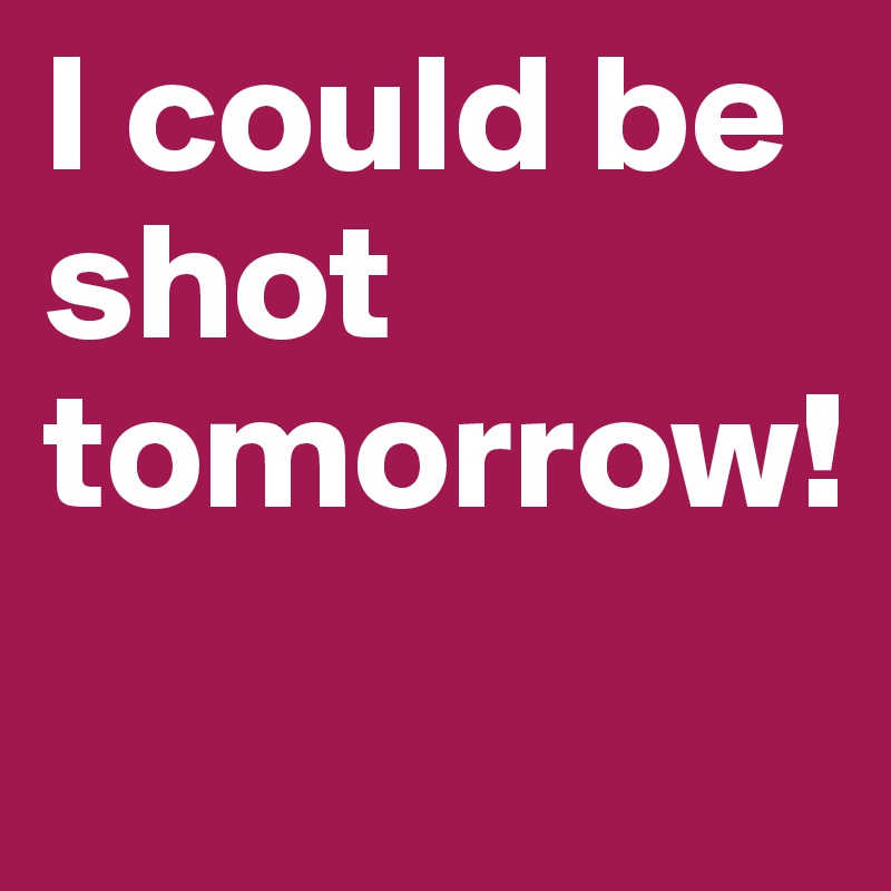 I could be shot tomorrow!
