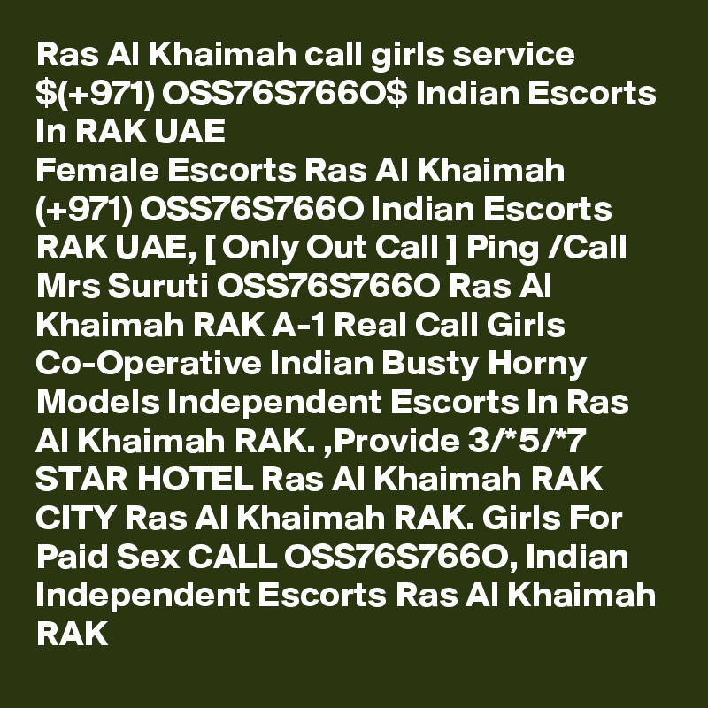 Ras Al Khaimah call girls service $(+971) OSS76S766O$ Indian Escorts In RAK UAE
Female Escorts Ras Al Khaimah (+971) OSS76S766O Indian Escorts RAK UAE, [ Only Out Call ] Ping /Call Mrs Suruti OSS76S766O Ras Al Khaimah RAK A-1 Real Call Girls Co-Operative Indian Busty Horny Models Independent Escorts In Ras Al Khaimah RAK. ,Provide 3/*5/*7 STAR HOTEL Ras Al Khaimah RAK CITY Ras Al Khaimah RAK. Girls For Paid Sex CALL OSS76S766O, Indian Independent Escorts Ras Al Khaimah RAK