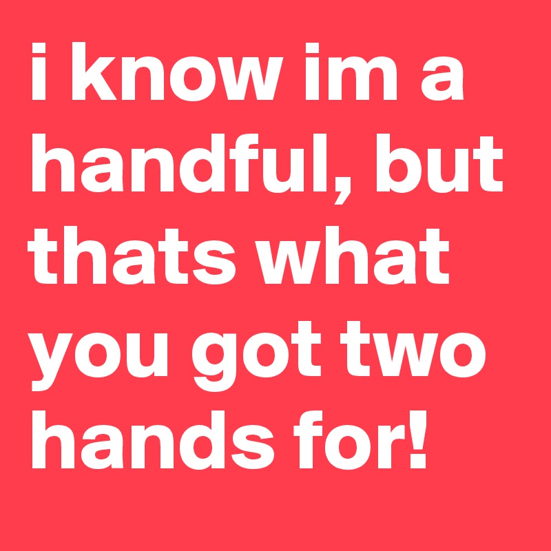 i know im a handful, but thats what you got two hands for!