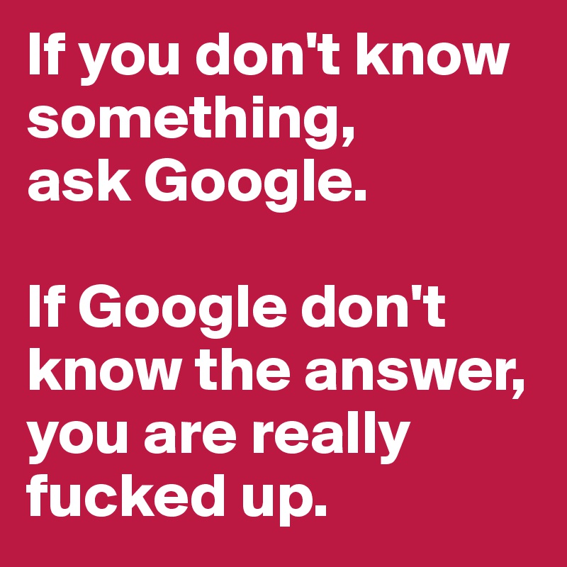 If you don't know something, 
ask Google. 

If Google don't know the answer, you are really fucked up.