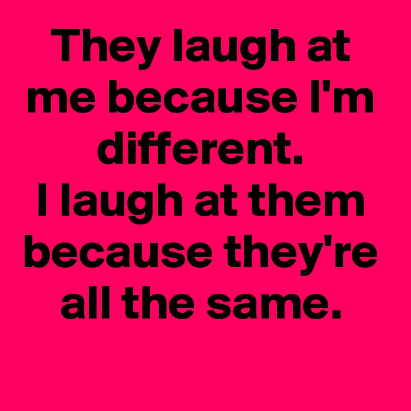 They laugh at me because I'm different.
I laugh at them because they're all the same.
