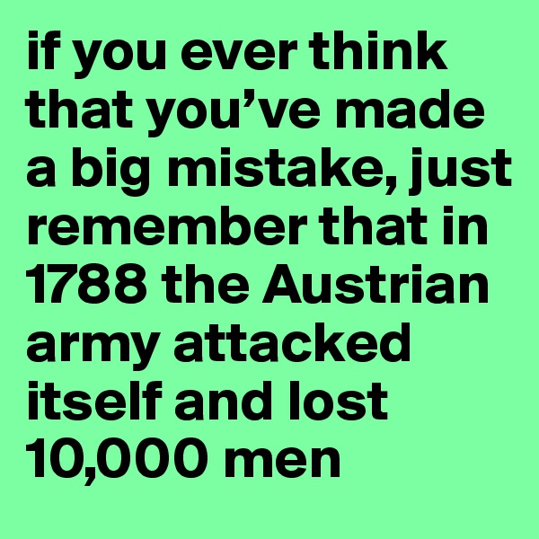 if you ever think that you’ve made a big mistake, just remember that in 1788 the Austrian army attacked itself and lost 10,000 men