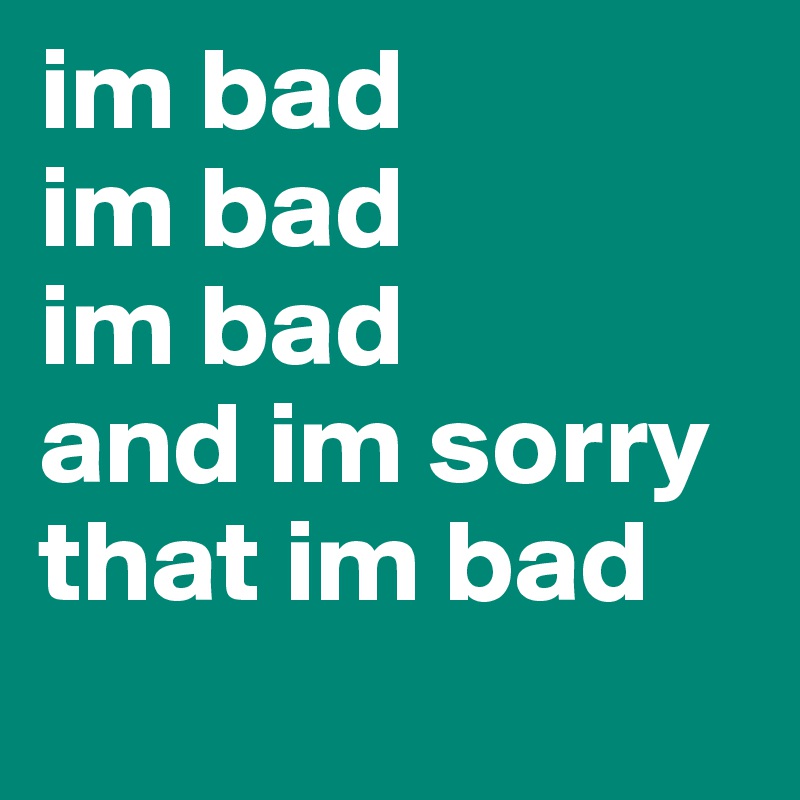 im bad
im bad
im bad
and im sorry
that im bad
