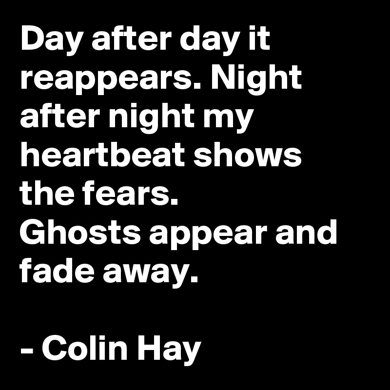 Day after day it reappears. Night after night my heartbeat shows the fears.
Ghosts appear and fade away.

- Colin Hay