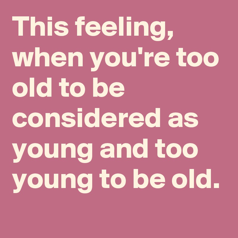 This feeling, when you're too old to be considered as young and too young to be old.